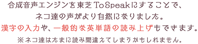 合成音声エンジンを東芝ToSpeakにすることで、ネコ達の声がより自然になりました。漢字の入力や、一般的な英単語の読み上げもできます。※ネコ達はたまに読み間違えてしまうかもしれません。