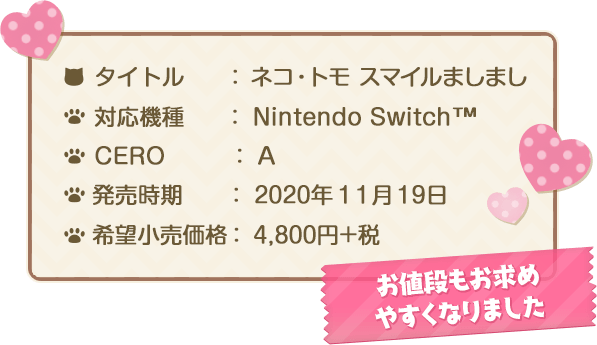 タイトル：ネコ・トモ スマイルましまし　対応機種：Nintendo Switch™　CERO：A　発売時期：11月19日　希望小売価格：4,800円+税 お値段もお求めやすくなりました