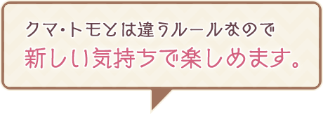 クマ・トモとは違うルールなので新しい気持ちで楽しめます。