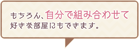 もちろん、自分で組み合わせて好きな部屋にもできます。