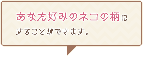 あなた好みのネコの柄にすることができます。