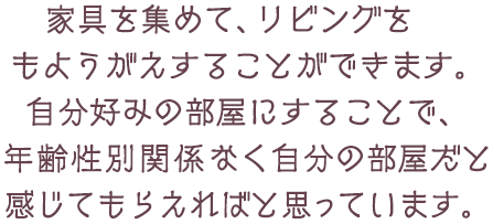 家具を集めて、リビングをもようがえすることができます。自分好みの部屋にすることで、年齢性別関係なく自分の部屋だと感じてもらえればと思っています。