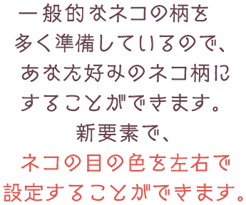 一般的なネコの柄を多く準備しているので、あなた好みのネコ柄にすることができます。新要素で、ネコの目の色を左右で設定することができます。