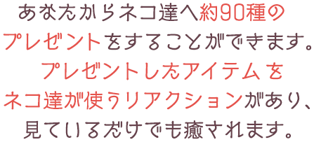 あなたからネコ達へ約90種のプレゼントをすることができます。プレゼントしたアイテムをネコ達が使うリアクションがあり、見ているだけでも癒されます。