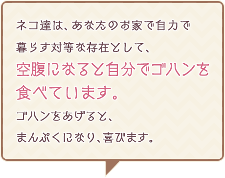 ネコ達は、あなたのお家で自力で暮らす対等な存在として、 空腹になると自分でゴハンを食べています。