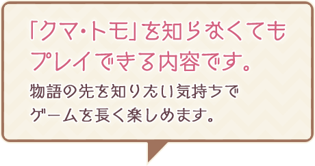 「クマ・トモ」を知らなくてもプレイできる内容です。物語の先を知りたい気持ちでゲームを長く楽しめます。