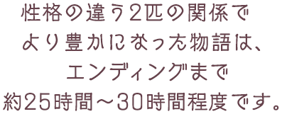 性格の違う2匹の関係でより豊かになった物語は、エンディングまで約25時間～30時間程度です。