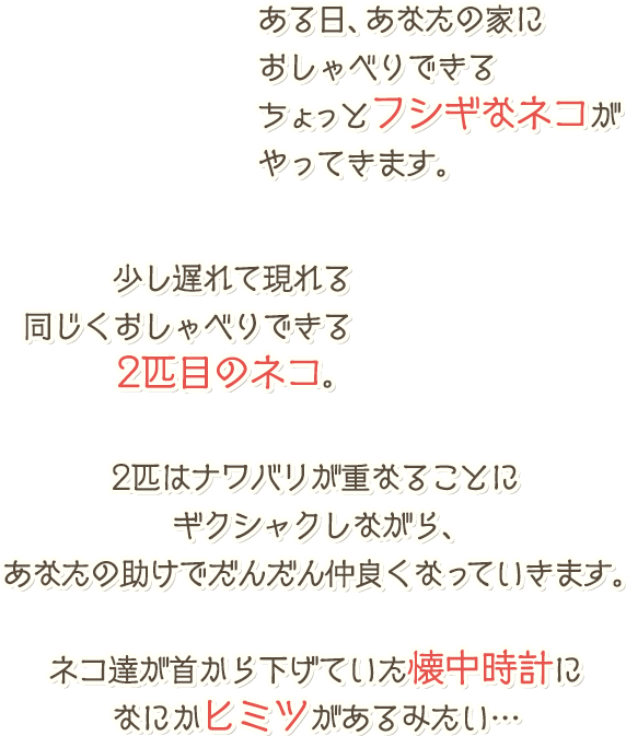 ある日、あなたの家におしゃべりできるちょっとフシギなネコがやってきます。少し遅れて現れる同じくおしゃべりできる2匹目のネコ。2匹はナワバリが重なることにギクシャクしながら、あなたの助けでだんだん仲良くなっていきます。ネコ達が首から下げていた懐中時計になにかヒミツがあるみたい…