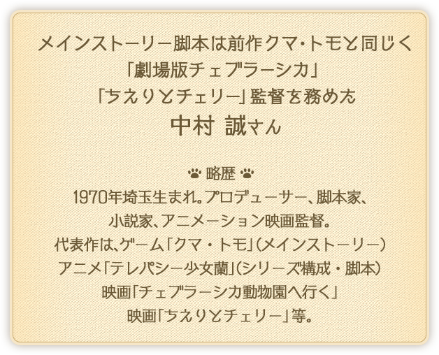 メインストーリー脚本は前作クマ・トモと同じく「劇場版チェブラーシカ」「ちえりとチェリー」監督を務めた　中村 誠さん